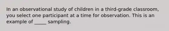 In an observational study of children in a third-grade classroom, you select one participant at a time for observation. This is an example of _____ sampling.