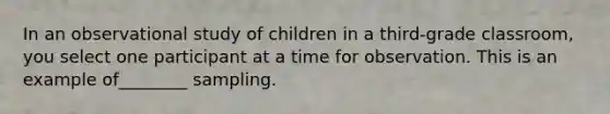 In an observational study of children in a third-grade classroom, you select one participant at a time for observation. This is an example of________ sampling.