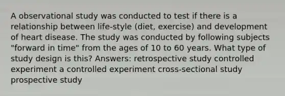 A observational study was conducted to test if there is a relationship between life-style (diet, exercise) and development of heart disease. The study was conducted by following subjects "forward in time" from the ages of 10 to 60 years. What type of study design is this? Answers: retrospective study controlled experiment a controlled experiment cross-sectional study prospective study