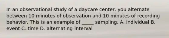 In an observational study of a daycare center, you alternate between 10 minutes of observation and 10 minutes of recording behavior. This is an example of _____ sampling. A. individual B. event C. time D. alternating-interval