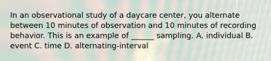 In an observational study of a daycare center, you alternate between 10 minutes of observation and 10 minutes of recording behavior. This is an example of ______ sampling. A. individual B. event C. time D. alternating-interval