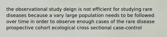 the observational study deign is not efficient for studying rare diseases because a vary large population needs to be followed over time in order to observe enough cases of the rare disease prospective cohort ecological cross sectional case-control