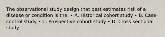 The observational study design that best estimates risk of a disease or condition is the: • A. Historical cohort study • B. Case-control study • C. Prospective cohort study • D. Cross-sectional study