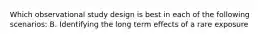 Which observational study design is best in each of the following scenarios: B. Identifying the long term effects of a rare exposure