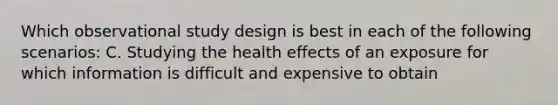 Which observational study design is best in each of the following scenarios: C. Studying the health effects of an exposure for which information is difficult and expensive to obtain