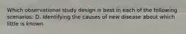 Which observational study design is best in each of the following scenarios: D. Identifying the causes of new disease about which little is known