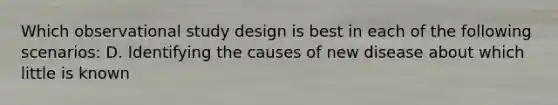 Which observational study design is best in each of the following scenarios: D. Identifying the causes of new disease about which little is known