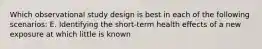 Which observational study design is best in each of the following scenarios: E. Identifying the short-term health effects of a new exposure at which little is known