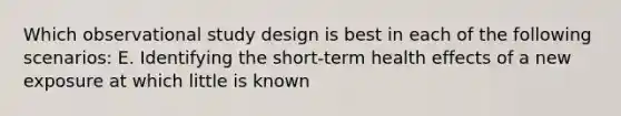 Which observational study design is best in each of the following scenarios: E. Identifying the short-term health effects of a new exposure at which little is known