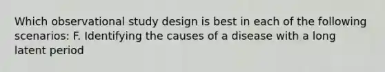 Which observational study design is best in each of the following scenarios: F. Identifying the causes of a disease with a long latent period