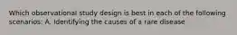 Which observational study design is best in each of the following scenarios: A. Identifying the causes of a rare disease