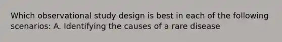 Which observational study design is best in each of the following scenarios: A. Identifying the causes of a rare disease