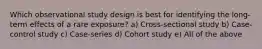 Which observational study design is best for identifying the long-term effects of a rare exposure? a) Cross-sectional study b) Case-control study c) Case-series d) Cohort study e) All of the above