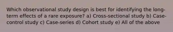 Which observational study design is best for identifying the long-term effects of a rare exposure? a) Cross-sectional study b) Case-control study c) Case-series d) Cohort study e) All of the above