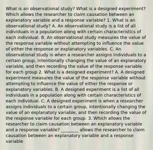 What is an observational​ study? What is a designed​ experiment? Which allows the researcher to claim causation between an explanatory variable and a response​ variable? 1. What is an observational​ study? A. An observational study is a list of all individuals in a population along with certain characteristics of each individual. B. An observational study measures the value of the response variable without attempting to influence the value of either the response or explanatory variables. C. An observational study is when a researcher assigns individuals to a certain​ group, intentionally changing the value of an explanatory​ variable, and then recording the value of the response variable for each group 2. What is a designed​ experiment? A. A designed experiment measures the value of the response variable without attempting to influence the value of either the response or explanatory variables. B. A designed experiment is a list of all individuals in a population along with certain characteristics of each individual. C. A designed experiment is when a researcher assigns individuals to a certain​ group, intentionally changing the value of an explanatory​ variable, and then recording the value of the response variable for each group. 3. Which allows the researcher to claim causation between an explanatory variable and a response​ variable? ________ allows the researcher to claim causation between an explanatory variable and a response variable