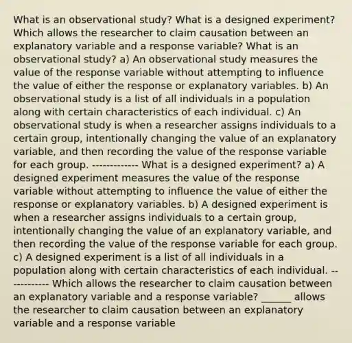 What is an observational​ study? What is a designed​ experiment? Which allows the researcher to claim causation between an explanatory variable and a response​ variable? What is an observational​ study? a) An observational study measures the value of the response variable without attempting to influence the value of either the response or explanatory variables. b) An observational study is a list of all individuals in a population along with certain characteristics of each individual. c) An observational study is when a researcher assigns individuals to a certain​ group, intentionally changing the value of an explanatory​ variable, and then recording the value of the response variable for each group. ------------- What is a designed​ experiment? a) A designed experiment measures the value of the response variable without attempting to influence the value of either the response or explanatory variables. b) A designed experiment is when a researcher assigns individuals to a certain​ group, intentionally changing the value of an explanatory​ variable, and then recording the value of the response variable for each group. c) A designed experiment is a list of all individuals in a population along with certain characteristics of each individual. ------------ Which allows the researcher to claim causation between an explanatory variable and a response​ variable? ______ allows the researcher to claim causation between an explanatory variable and a response variable