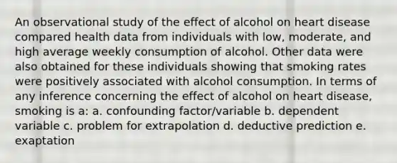 An observational study of the effect of alcohol on heart disease compared health data from individuals with low, moderate, and high average weekly consumption of alcohol. Other data were also obtained for these individuals showing that smoking rates were positively associated with alcohol consumption. In terms of any inference concerning the effect of alcohol on heart disease, smoking is a: a. confounding factor/variable b. dependent variable c. problem for extrapolation d. deductive prediction e. exaptation