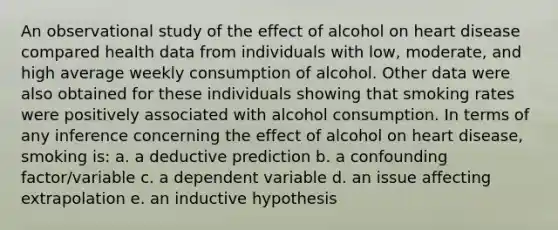 An observational study of the effect of alcohol on heart disease compared health data from individuals with low, moderate, and high average weekly consumption of alcohol. Other data were also obtained for these individuals showing that smoking rates were positively associated with alcohol consumption. In terms of any inference concerning the effect of alcohol on heart disease, smoking is: a. a deductive prediction b. a confounding factor/variable c. a dependent variable d. an issue affecting extrapolation e. an inductive hypothesis