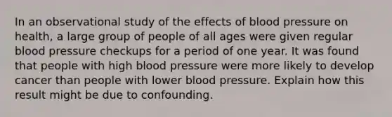 In an observational study of the effects of blood pressure on health, a large group of people of all ages were given regular blood pressure checkups for a period of one year. It was found that people with high blood pressure were more likely to develop cancer than people with lower blood pressure. Explain how this result might be due to confounding.