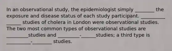 In an observational study, the epidemiologist simply ________ the exposure and disease status of each study participant. __________ ______ studies of cholera in London were observational studies. The two most common types of observational studies are _________studies and _________-______studies; a third type is __________-________ studies.