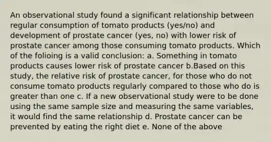 An observational study found a significant relationship between regular consumption of tomato products (yes/no) and development of prostate cancer (yes, no) with lower risk of prostate cancer among those consuming tomato products. Which of the folioing is a valid conclusion: a. Something in tomato products causes lower risk of prostate cancer b.Based on this study, the relative risk of prostate cancer, for those who do not consume tomato products regularly compared to those who do is greater than one c. If a new observational study were to be done using the same sample size and measuring the same variables, it would find the same relationship d. Prostate cancer can be prevented by eating the right diet e. None of the above