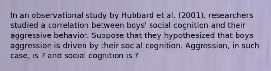 In an observational study by Hubbard et al. (2001), researchers studied a correlation between boys' social cognition and their aggressive behavior. Suppose that they hypothesized that boys' aggression is driven by their social cognition. Aggression, in such case, is ? and social cognition is ?