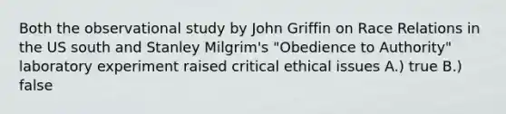 Both the observational study by John Griffin on Race Relations in the US south and Stanley Milgrim's "Obedience to Authority" laboratory experiment raised critical ethical issues A.) true B.) false