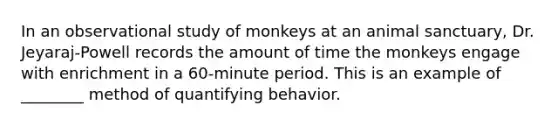 In an observational study of monkeys at an animal sanctuary, Dr. Jeyaraj-Powell records the amount of time the monkeys engage with enrichment in a 60-minute period. This is an example of ________ method of quantifying behavior.