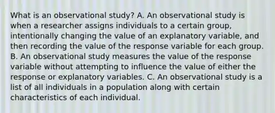 What is an observational​ study? A. An observational study is when a researcher assigns individuals to a certain​ group, intentionally changing the value of an explanatory​ variable, and then recording the value of the response variable for each group. B. An observational study measures the value of the response variable without attempting to influence the value of either the response or explanatory variables. C. An observational study is a list of all individuals in a population along with certain characteristics of each individual.