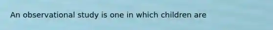 An observational study is one in which children are