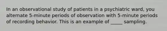 In an observational study of patients in a psychiatric ward, you alternate 5-minute periods of observation with 5-minute periods of recording behavior. This is an example of _____ sampling.