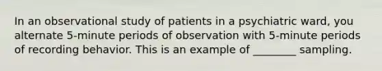 In an observational study of patients in a psychiatric ward, you alternate 5-minute periods of observation with 5-minute periods of recording behavior. This is an example of ________ sampling.