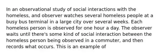 In an observational study of social interactions with the homeless, and observer watches several homeless people at a busy bus terminal in a large city over several weeks. Each homeless person is observed for one hour a day. The observer waits until there's some kind of social interaction between the homeless person being observed in a commuter, and then records what occurs. This is an example of