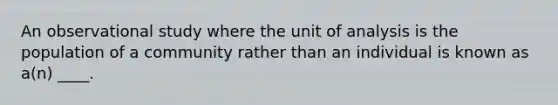 An observational study where the unit of analysis is the population of a community rather than an individual is known as a(n) ____.