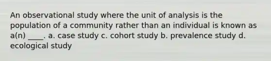 An observational study where the unit of analysis is the population of a community rather than an individual is known as a(n) ____. a. case study c. cohort study b. prevalence study d. ecological study