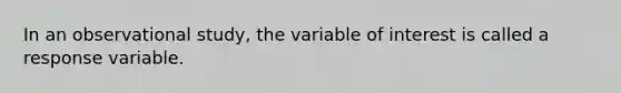 In an observational study, the variable of interest is called a response variable.