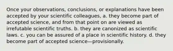 Once your observations, conclusions, or explanations have been accepted by your scientific colleagues, a. they become part of accepted science, and from that point on are viewed as irrefutable scientific truths. b. they are canonized as scientific laws. c. you can be assured of a place in scientific history. d. they become part of accepted science—provisionally.