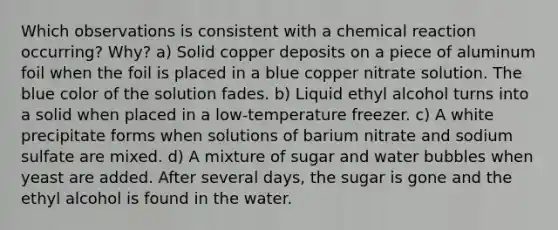 Which observations is consistent with a chemical reaction occurring? Why? a) Solid copper deposits on a piece of aluminum foil when the foil is placed in a blue copper nitrate solution. The blue color of the solution fades. b) Liquid ethyl alcohol turns into a solid when placed in a low-temperature freezer. c) A white precipitate forms when solutions of barium nitrate and sodium sulfate are mixed. d) A mixture of sugar and water bubbles when yeast are added. After several days, the sugar is gone and the ethyl alcohol is found in the water.