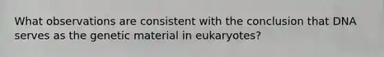 What observations are consistent with the conclusion that DNA serves as the genetic material in eukaryotes?