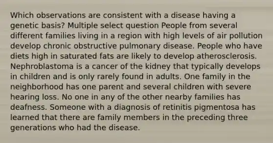 Which observations are consistent with a disease having a genetic basis? Multiple select question People from several different families living in a region with high levels of air pollution develop chronic obstructive pulmonary disease. People who have diets high in saturated fats are likely to develop atherosclerosis. Nephroblastoma is a cancer of the kidney that typically develops in children and is only rarely found in adults. One family in the neighborhood has one parent and several children with severe hearing loss. No one in any of the other nearby families has deafness. Someone with a diagnosis of retinitis pigmentosa has learned that there are family members in the preceding three generations who had the disease.