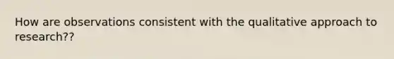 How are observations consistent with the qualitative approach to research??