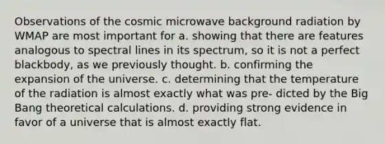 Observations of the cosmic microwave background radiation by WMAP are most important for a. showing that there are features analogous to spectral lines in its spectrum, so it is not a perfect blackbody, as we previously thought. b. confirming the expansion of the universe. c. determining that the temperature of the radiation is almost exactly what was pre- dicted by the Big Bang theoretical calculations. d. providing strong evidence in favor of a universe that is almost exactly flat.