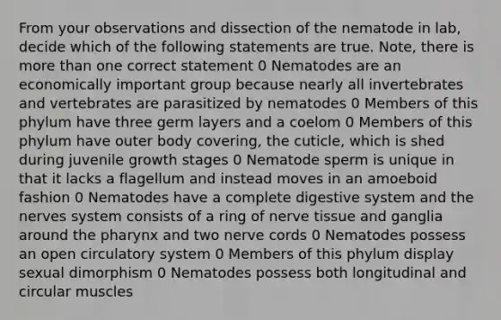 From your observations and dissection of the nematode in lab, decide which of the following statements are true. Note, there is more than one correct statement 0 Nematodes are an economically important group because nearly all invertebrates and vertebrates are parasitized by nematodes 0 Members of this phylum have three germ layers and a coelom 0 Members of this phylum have outer body covering, the cuticle, which is shed during juvenile growth stages 0 Nematode sperm is unique in that it lacks a flagellum and instead moves in an amoeboid fashion 0 Nematodes have a complete digestive system and the nerves system consists of a ring of nerve tissue and ganglia around the pharynx and two nerve cords 0 Nematodes possess an open circulatory system 0 Members of this phylum display sexual dimorphism 0 Nematodes possess both longitudinal and circular muscles