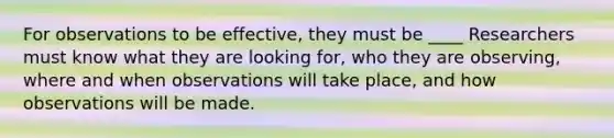 For observations to be effective, they must be ____ Researchers must know what they are looking for, who they are observing, where and when observations will take place, and how observations will be made.