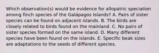 Which observation(s) would be evidence for allopatric speciation among finch species of the Galápagos Islands? A. Pairs of sister species can be found on adjacent islands. B. The birds are closely related to birds found on the mainland. C. No pairs of sister species formed on the same island. D. Many different species have been found on the islands. E. Specific beak sizes are adaptations to the seeds of different species.