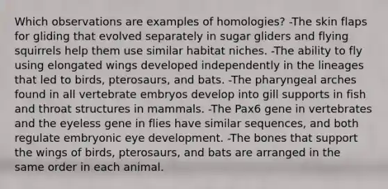 Which observations are examples of homologies? -The skin flaps for gliding that evolved separately in sugar gliders and flying squirrels help them use similar habitat niches. -The ability to fly using elongated wings developed independently in the lineages that led to birds, pterosaurs, and bats. -The pharyngeal arches found in all vertebrate embryos develop into gill supports in fish and throat structures in mammals. -The Pax6 gene in vertebrates and the eyeless gene in flies have similar sequences, and both regulate embryonic eye development. -The bones that support the wings of birds, pterosaurs, and bats are arranged in the same order in each animal.