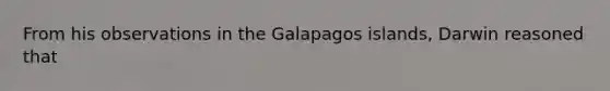 From his observations in the Galapagos islands, Darwin reasoned that