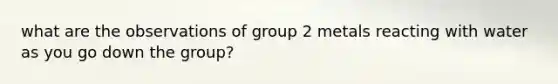 what are the observations of group 2 metals reacting with water as you go down the group?