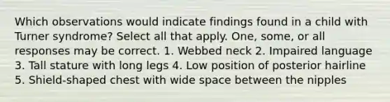 Which observations would indicate findings found in a child with Turner syndrome? Select all that apply. One, some, or all responses may be correct. 1. Webbed neck 2. Impaired language 3. Tall stature with long legs 4. Low position of posterior hairline 5. Shield-shaped chest with wide space between the nipples