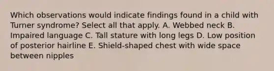 Which observations would indicate findings found in a child with Turner syndrome? Select all that apply. A. Webbed neck B. Impaired language C. Tall stature with long legs D. Low position of posterior hairline E. Shield-shaped chest with wide space between nipples